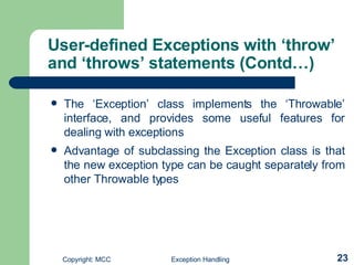 User-defined Exceptions with ‘throw’ and ‘throws’ statements (Contd…) The ‘Exception’ class implements the ‘Throwable’ interface, and provides some useful features for dealing with exceptions   Advantage of subclassing the Exception class is that the new exception type can be caught separately from other Throwable types   