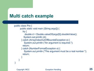 Multi catch example public class Pre { public static void main (String argv[]) { try { double d = Double.valueOf(argv[0]).doubleValue();   System.out.println (d); } catch (ArrayIndexOutOfBoundsException e) { System.out.println (&quot;An argument is required.&quot;); return; } catch (NumberFormatException e) { System.out.println (&quot;The argument must be a real number.&quot;); return; } } } 