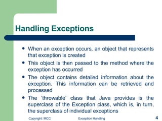 Handling Exceptions  When an exception occurs, an object that represents that exception is created  This object is then passed to the method where the exception has occurred The object contains detailed information about the exception. This information can be retrieved and processed  The ’throwable’ class that Java provides is the superclass of the Exception class, which is, in turn, the superclass of individual exceptions 