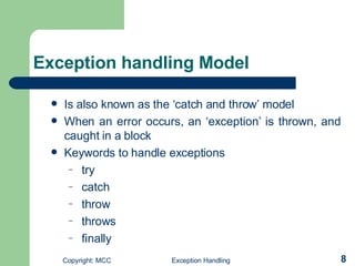 Exception handling Model Is also known as the ‘catch and throw’ model   When an error occurs, an ‘exception’ is thrown, and caught in a block K eywords to handle exceptions try catch throw throws  finally  