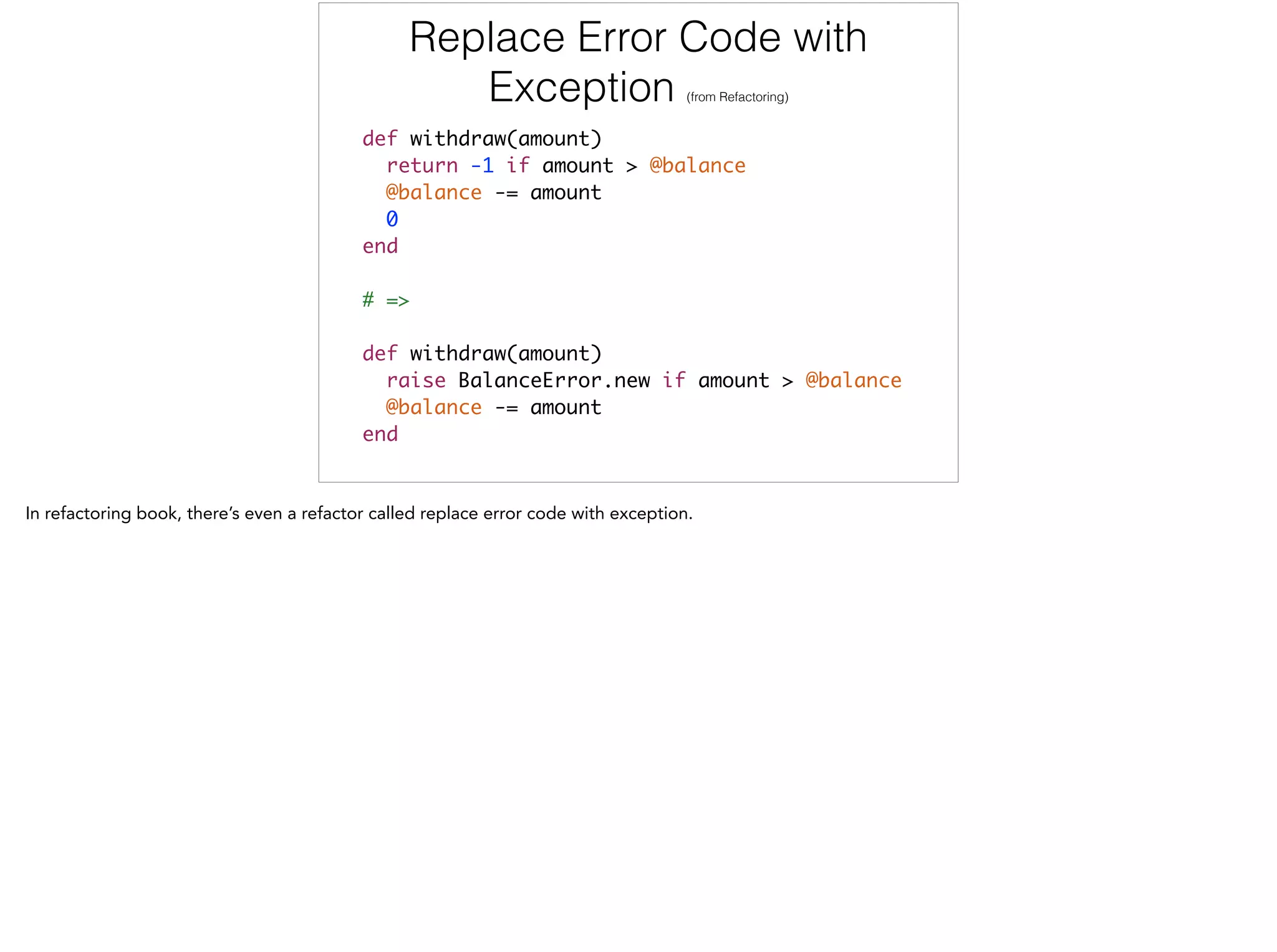 Replace Error Code with
Exception (from Refactoring)
def withdraw(amount)	
return -1 if amount > @balance	
@balance -= amount	
0	
end	
!
# =>	
!
def withdraw(amount)	
raise BalanceError.new if amount > @balance	
@balance -= amount	
end
 