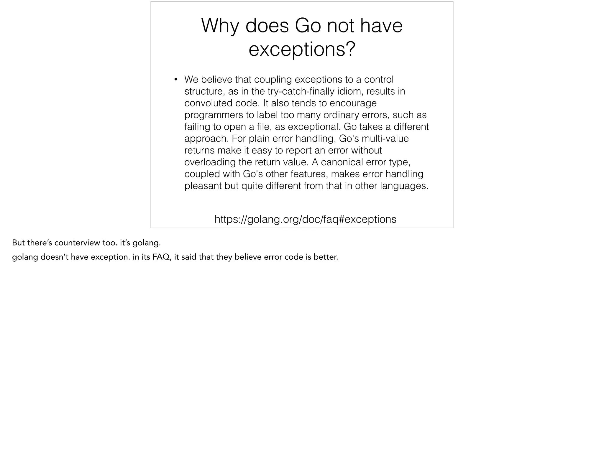Why does Go not have
exceptions?
• We believe that coupling exceptions to a control
structure, as in the try-catch-ﬁnally idiom, results in
convoluted code. It also tends to encourage
programmers to label too many ordinary errors, such as
failing to open a ﬁle, as exceptional. Go takes a different
approach. For plain error handling, Go's multi-value
returns make it easy to report an error without
overloading the return value. A canonical error type,
coupled with Go's other features, makes error handling
pleasant but quite different from that in other languages.
https://golang.org/doc/faq#exceptions
 