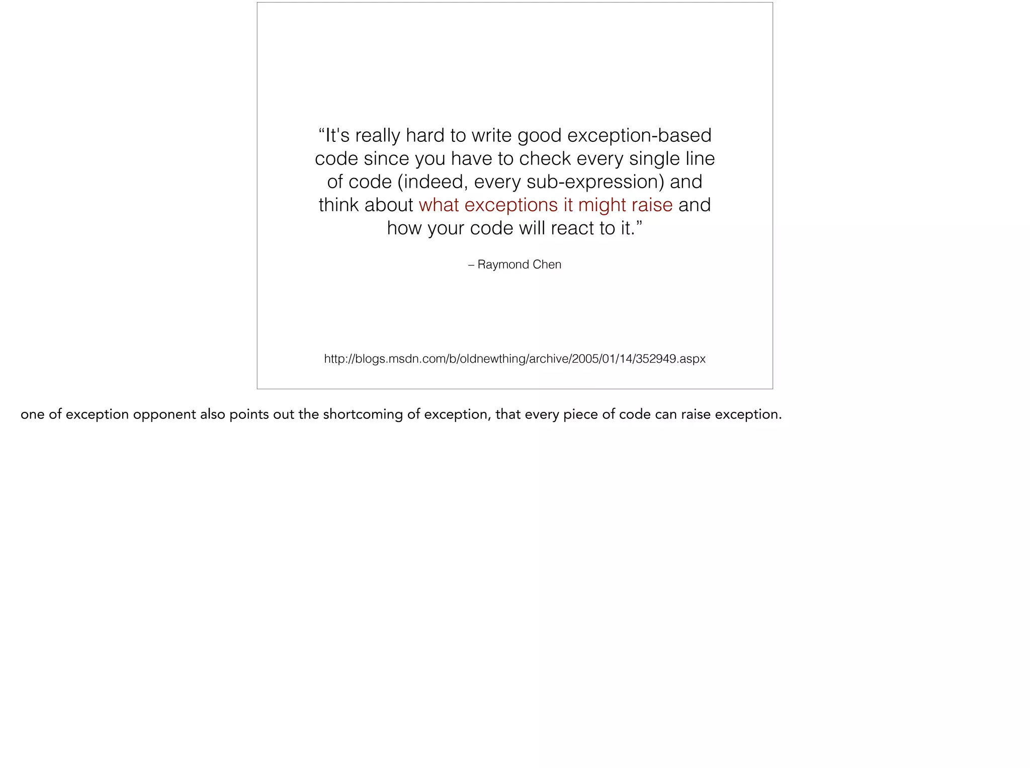 – Raymond Chen
“It's really hard to write good exception-based
code since you have to check every single line
of code (indeed, every sub-expression) and
think about what exceptions it might raise and
how your code will react to it.”
http://blogs.msdn.com/b/oldnewthing/archive/2005/01/14/352949.aspx
 