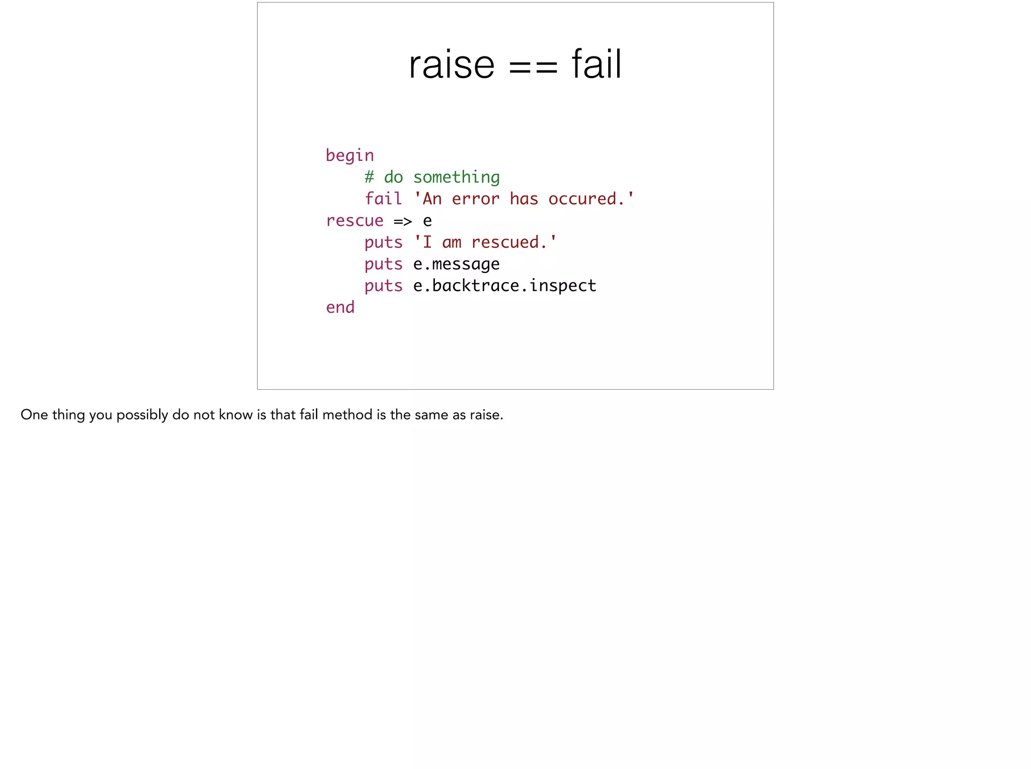 raise == fail
begin	
# do something	
fail 'An error has occured.' 	
rescue => e	
puts 'I am rescued.' 	
puts e.message 	
puts e.backtrace.inspect 	
end
 