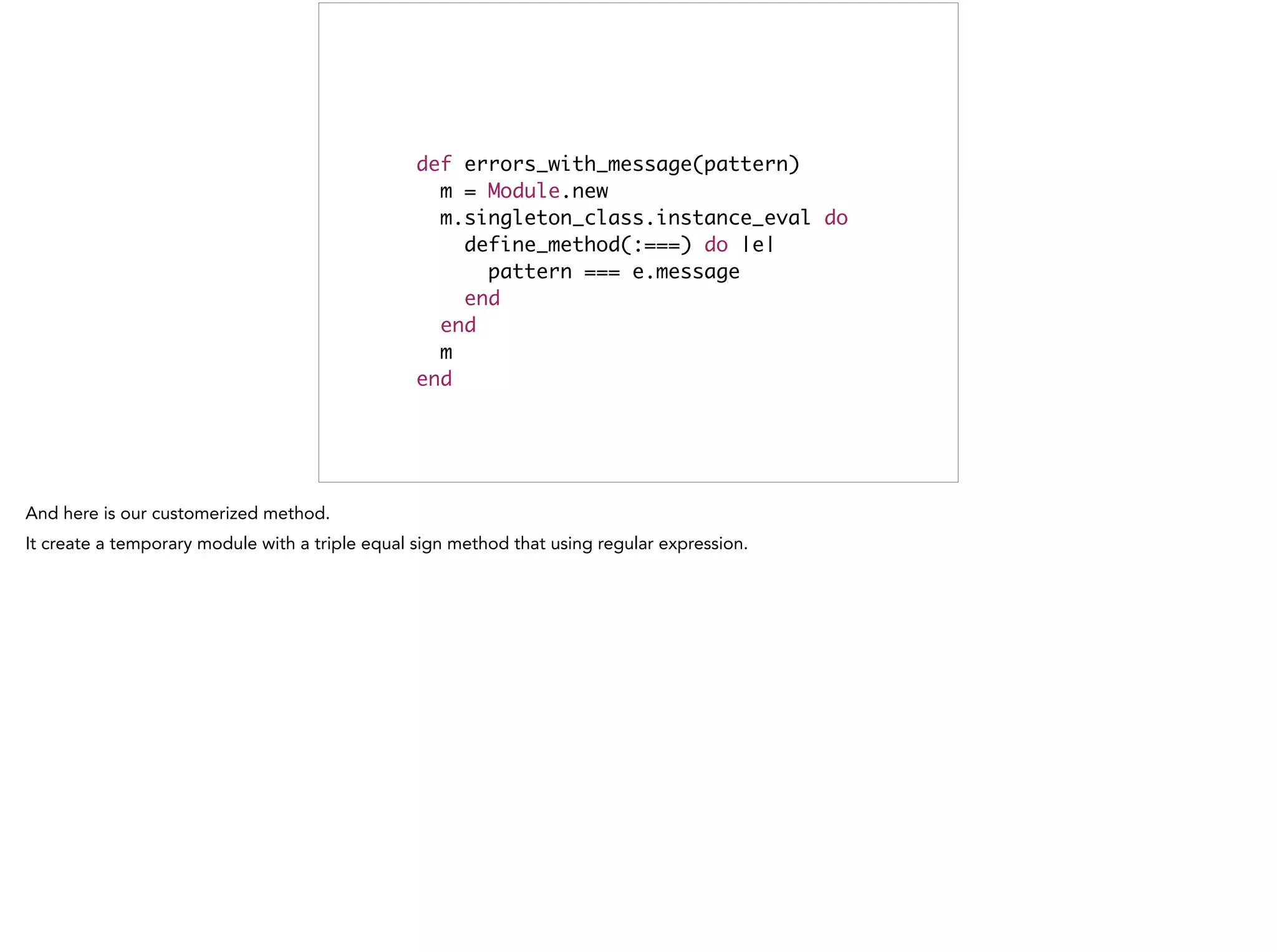 def errors_with_message(pattern)	
m = Module.new	
m.singleton_class.instance_eval do	
define_method(:===) do |e|	
pattern === e.message	
end	
end	
m	
end
 