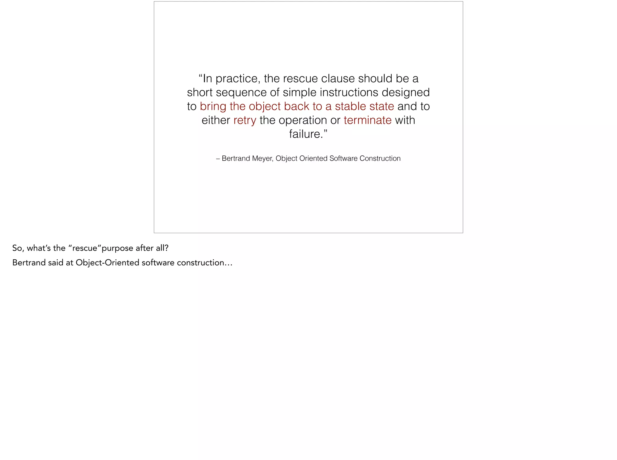 – Bertrand Meyer, Object Oriented Software Construction
“In practice, the rescue clause should be a
short sequence of simple instructions designed
to bring the object back to a stable state and to
either retry the operation or terminate with
failure.”
 