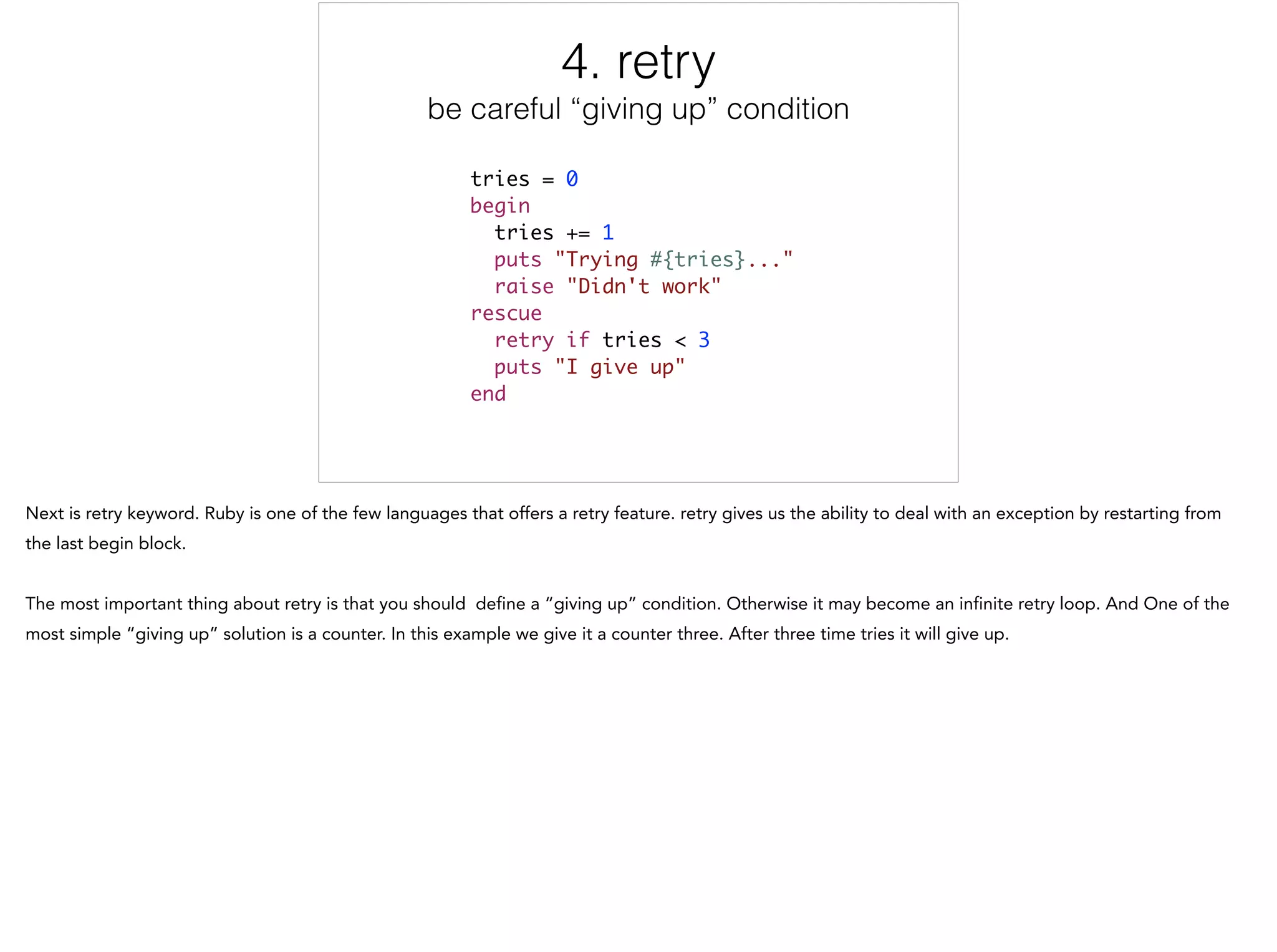 4. retry
be careful “giving up” condition
tries = 0	
begin	
tries += 1	
puts "Trying #{tries}..."	
raise "Didn't work"	
rescue	
retry if tries < 3	
puts "I give up"	
end
4/5
 