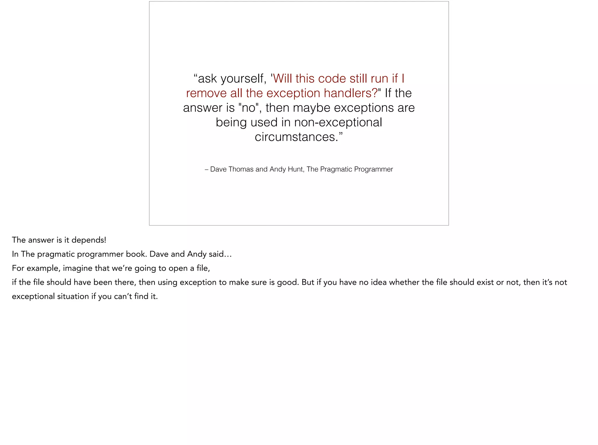 – Dave Thomas and Andy Hunt, The Pragmatic Programmer
“ask yourself, 'Will this code still run if I
remove all the exception handlers?" If the
answer is "no", then maybe exceptions are
being used in non-exceptional
circumstances.”
 