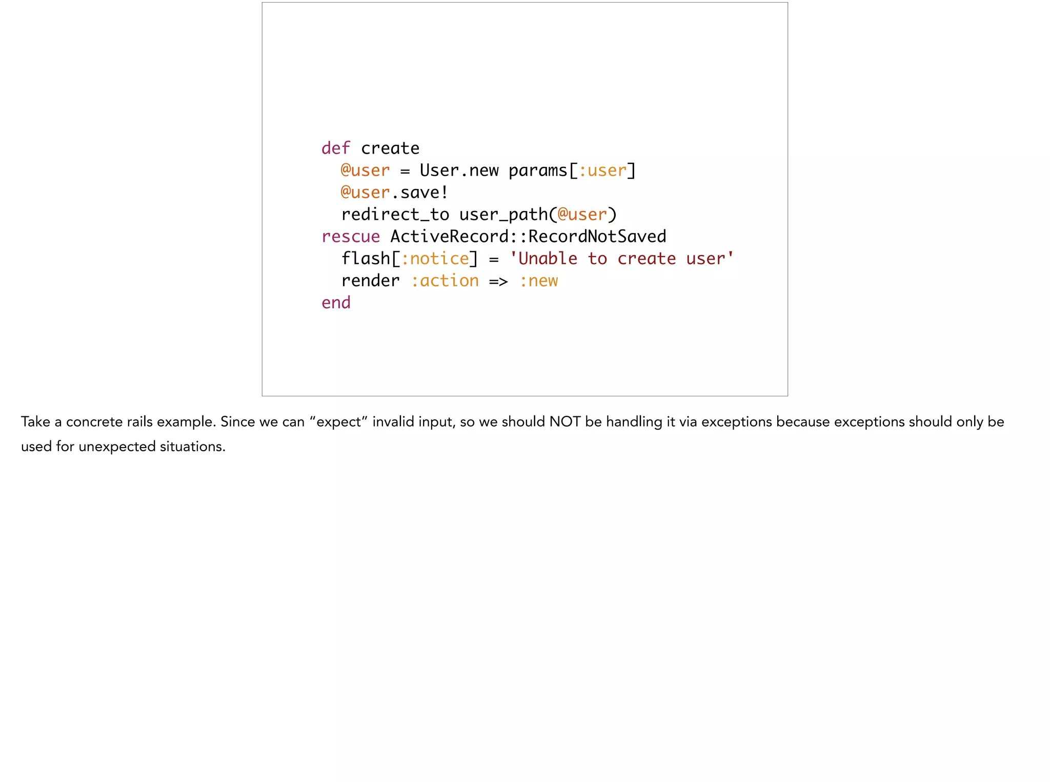 def create	
@user = User.new params[:user]	
@user.save!	
redirect_to user_path(@user)	
rescue ActiveRecord::RecordNotSaved	
flash[:notice] = 'Unable to create user'	
render :action => :new	
end
This is bad
 