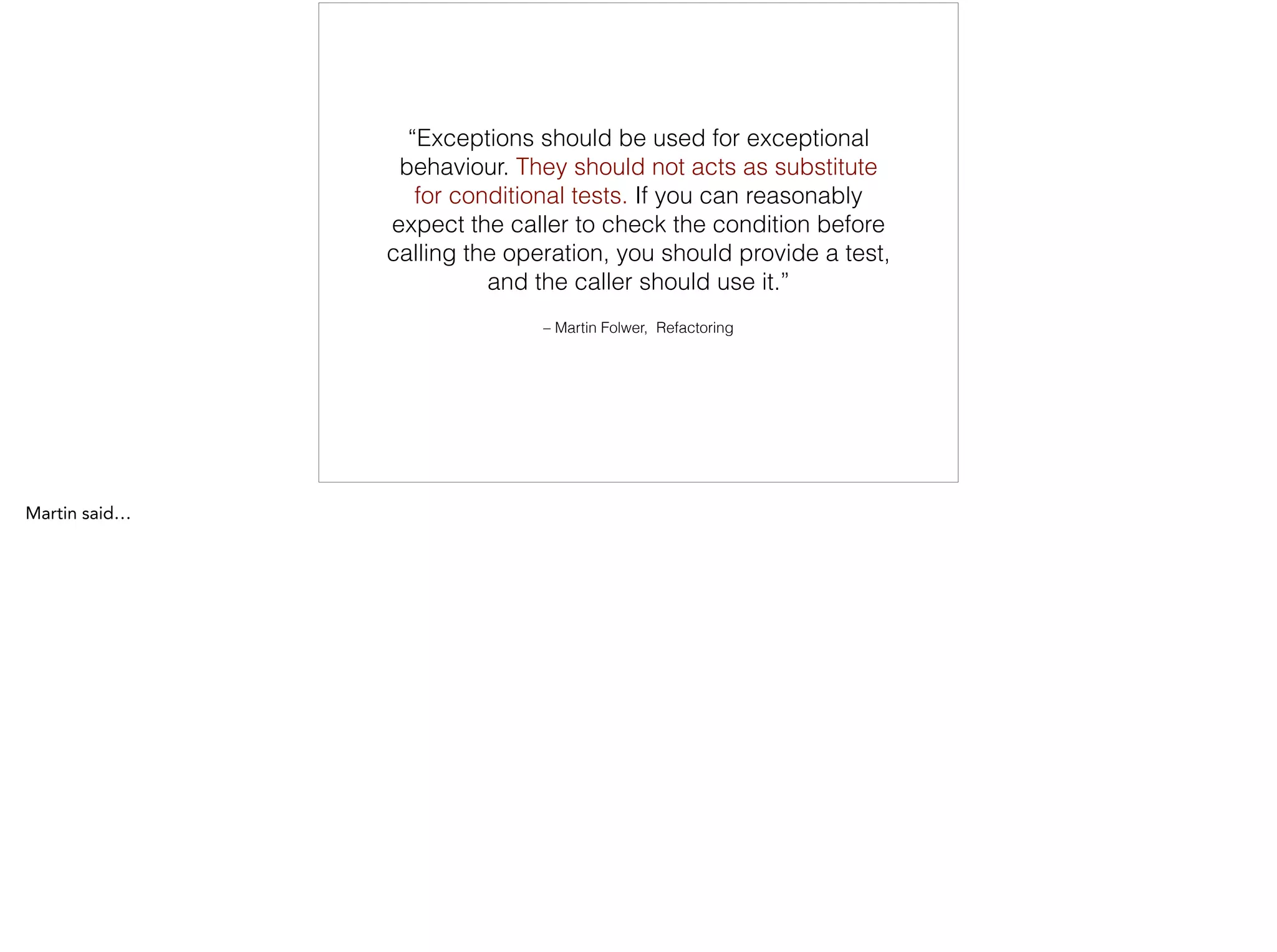 – Martin Folwer, Refactoring
“Exceptions should be used for exceptional
behaviour. They should not acts as substitute
for conditional tests. If you can reasonably
expect the caller to check the condition before
calling the operation, you should provide a test,
and the caller should use it.”
 