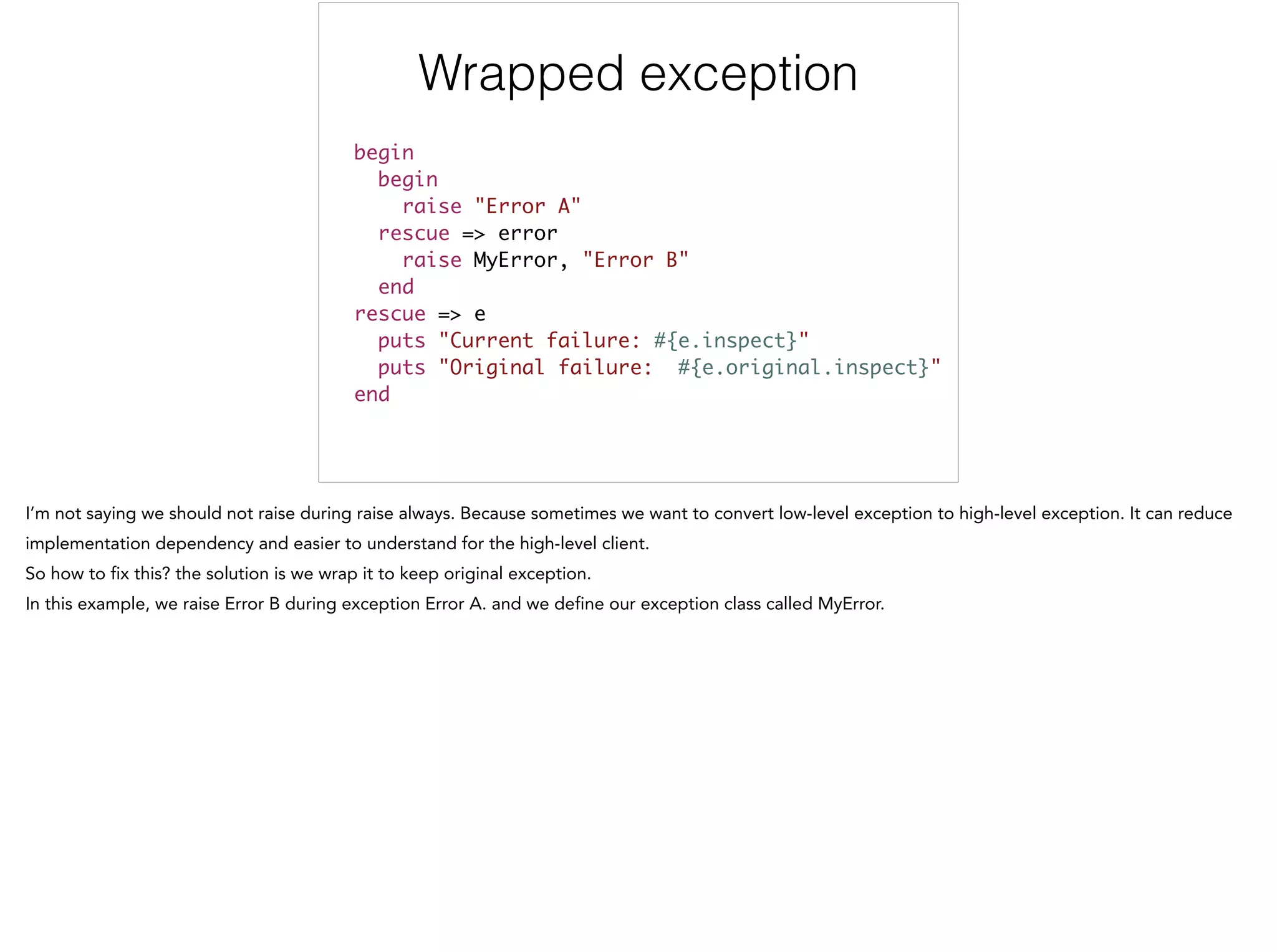 Wrapped exception
!
begin	
begin	
raise "Error A"	
rescue => error	
raise MyError, "Error B"	
end	
rescue => e	
puts "Current failure: #{e.inspect}"	
puts "Original failure: #{e.original.inspect}"	
end
 
