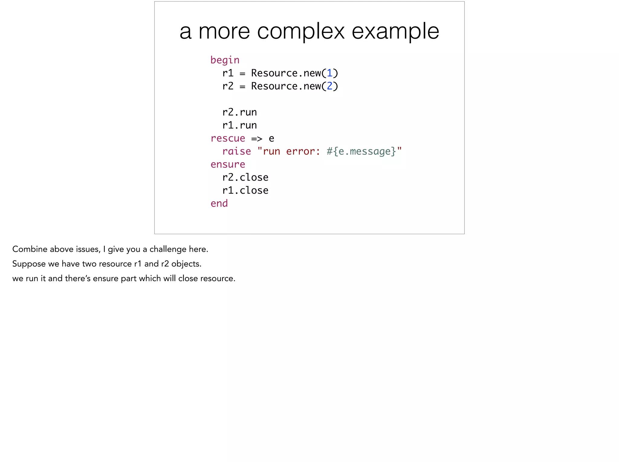 a more complex example
begin	
r1 = Resource.new(1)	
r2 = Resource.new(2)	
	
r2.run	
r1.run 	
rescue => e	
raise "run error: #{e.message}"	
ensure	
r2.close	
r1.close 	
end
 