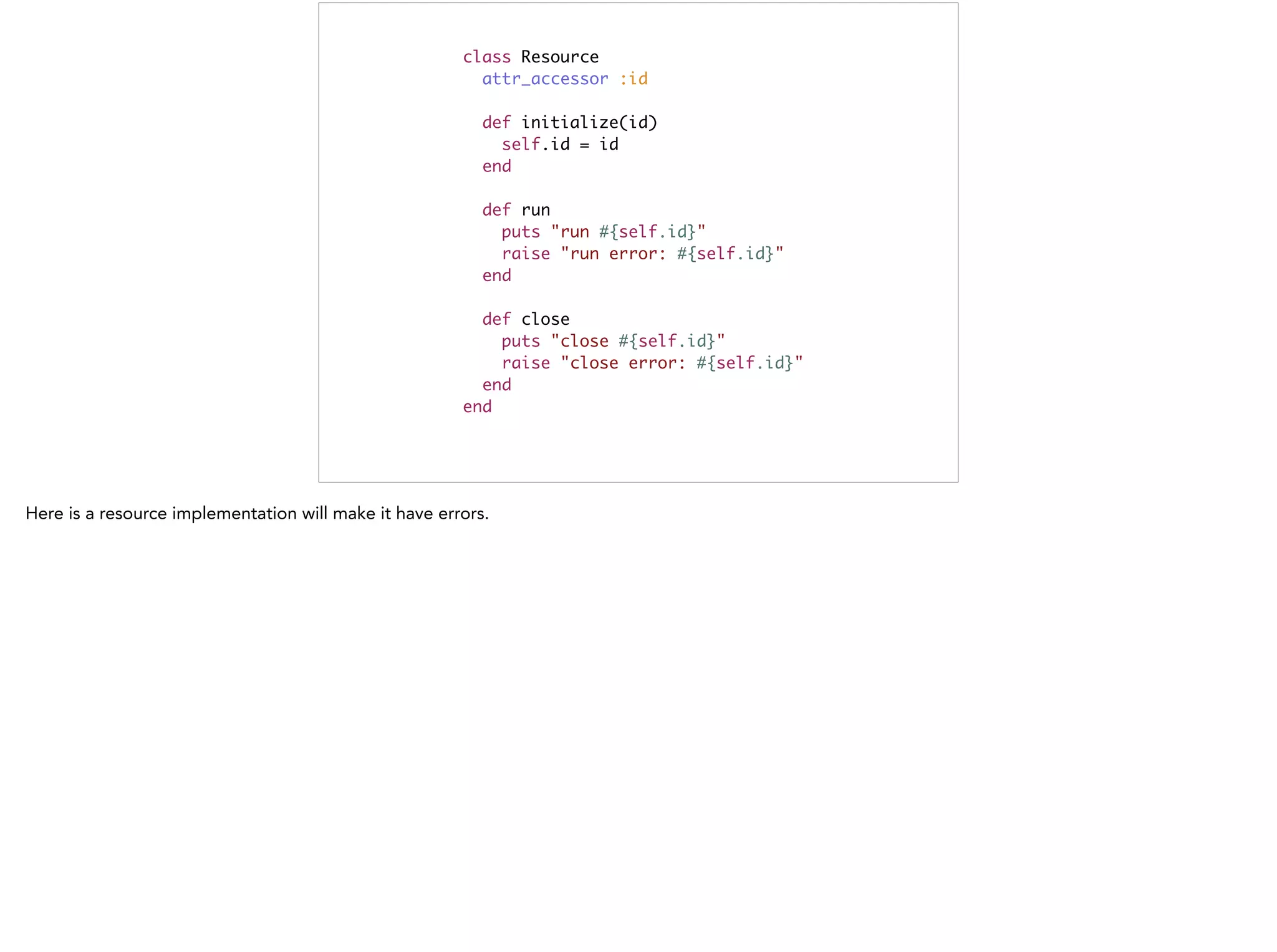 class Resource	
attr_accessor :id	
!
def initialize(id)	
self.id = id	
end	
!
def run	
puts "run #{self.id}"	
raise "run error: #{self.id}"	
end	
!
def close	
puts "close #{self.id}"	
raise "close error: #{self.id}"	
end	
end
 