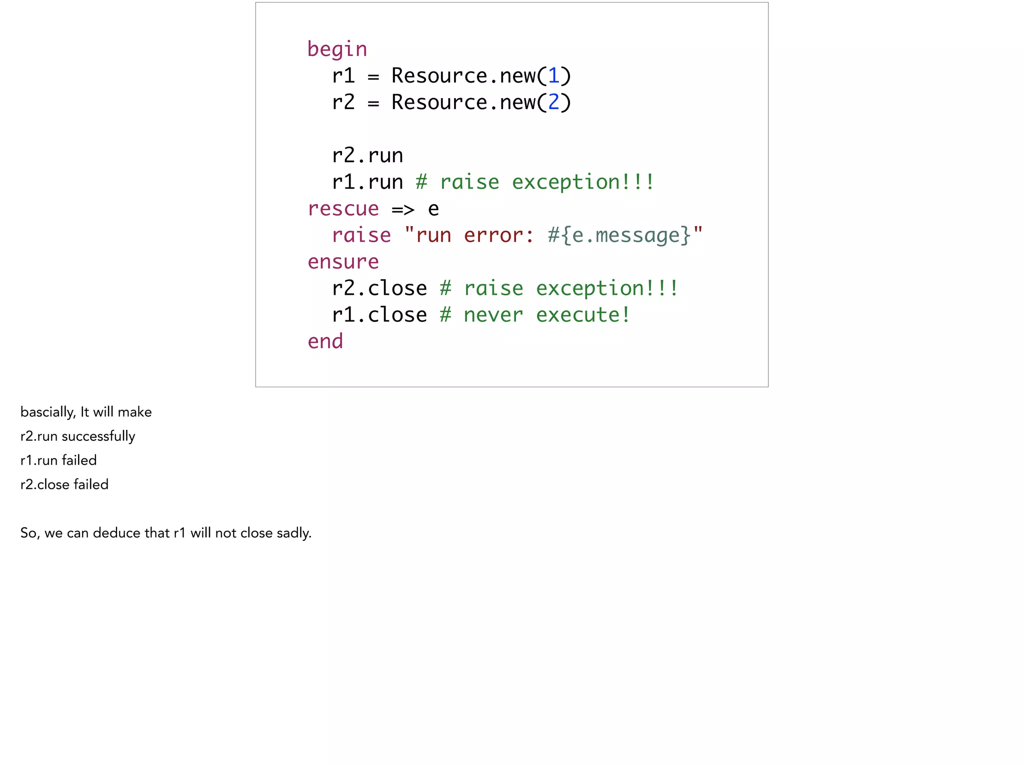 begin	
r1 = Resource.new(1)	
r2 = Resource.new(2)	
	
r2.run 	
r1.run # raise exception!!! 	
rescue => e	
raise "run error: #{e.message}"	
ensure	
r2.close # raise exception!!! 	
r1.close # never execute! 	
end
 