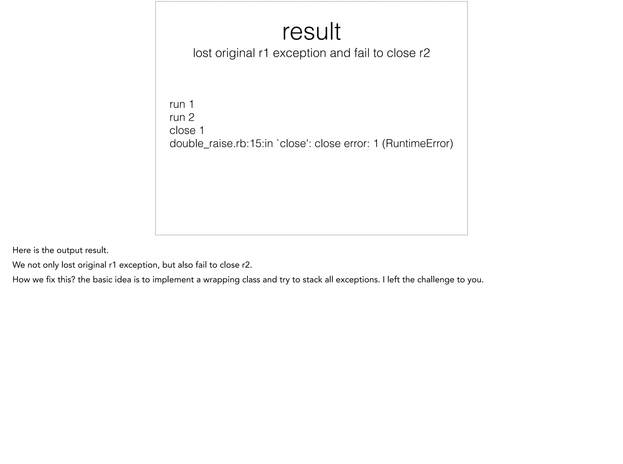 Result
lost original r1 exception and fail to close r2
run 1
run 2
close 1
double_raise.rb:15:in `close': close error: 1 (RuntimeError)
 