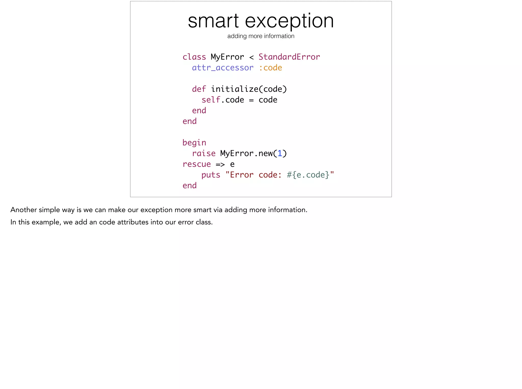 smart exception
adding more information
class MyError < StandardError	
attr_accessor :code	
!
def initialize(code)	
self.code = code	
end	
end	
!
begin	
raise MyError.new(1)	
rescue => e	
puts "Error code: #{e.code}"	
end
 