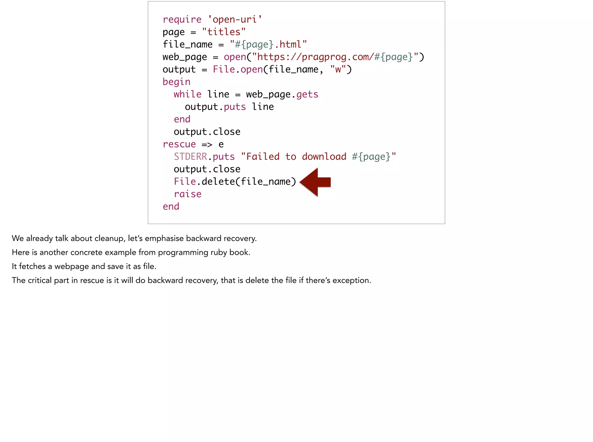 require 'open-uri'	
page = "titles"	
file_name = "#{page}.html"	
web_page = open("https://pragprog.com/#{page}")	
output = File.open(file_name, "w")	
begin	
while line = web_page.gets	
output.puts line	
end	
output.close	
rescue => e	
STDERR.puts "Failed to download #{page}"	
output.close	
File.delete(file_name)	
raise	
end
 