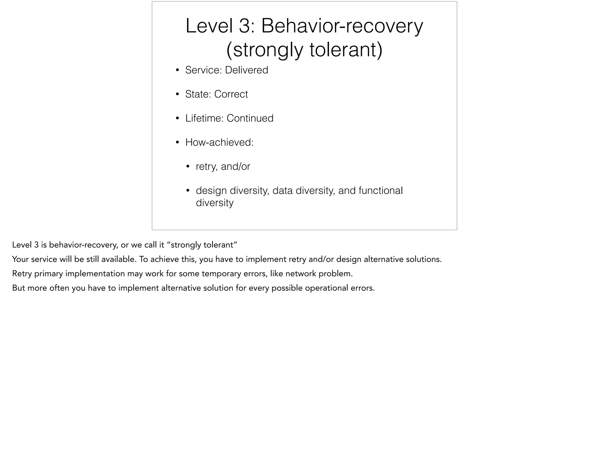 Level 3: Behavior-recovery
(strongly tolerant)
• Service: Delivered
• State: Correct
• Lifetime: Continued
• How-achieved:
• retry, and/or
• design diversity, data diversity, and functional
diversity
 