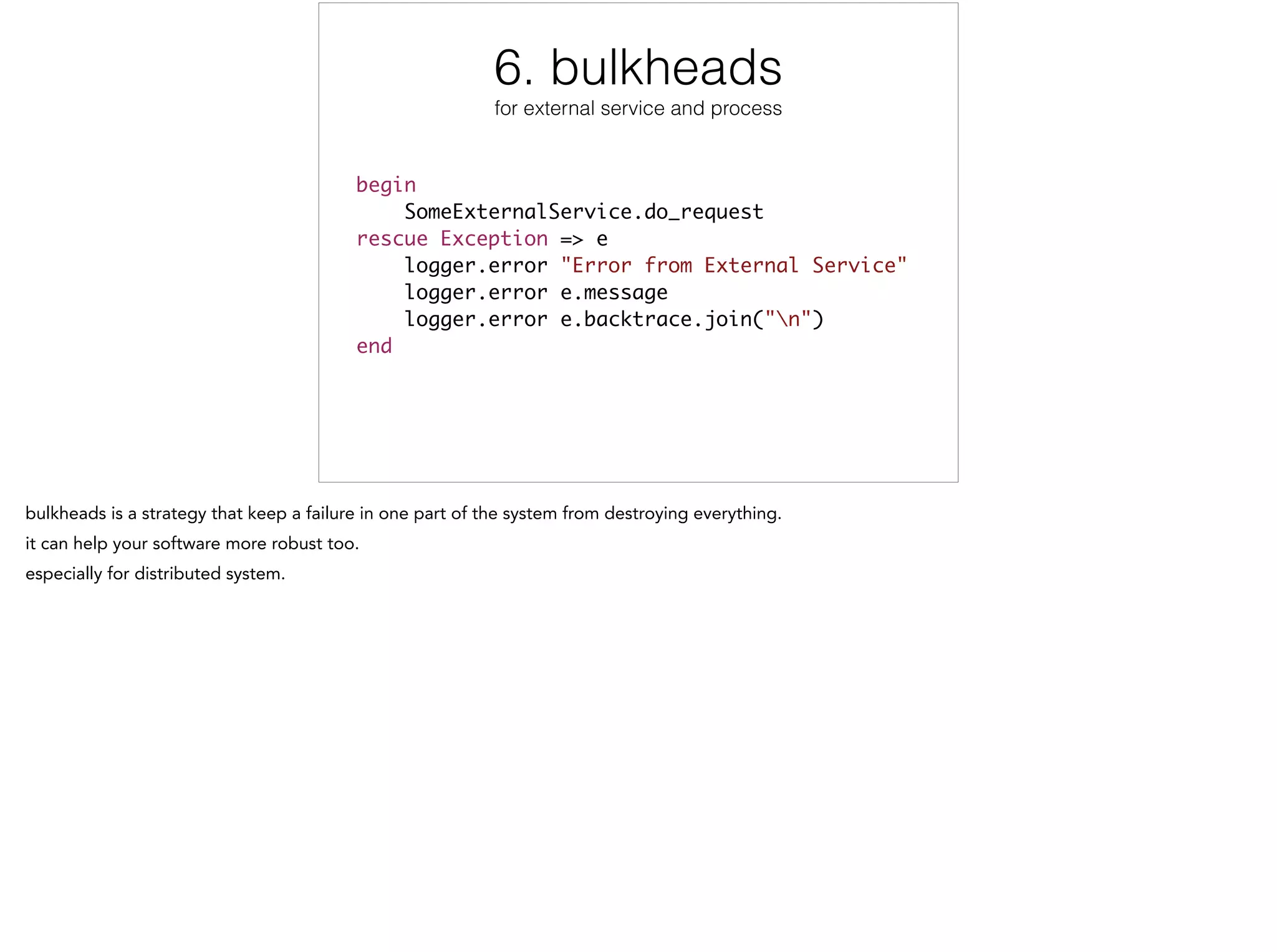 6. bulkheads
for external service and process
begin	
SomeExternalService.do_request	
rescue Exception => e	
logger.error "Error from External Service"	
logger.error e.message	
logger.error e.backtrace.join("n")	
end
6/12
 