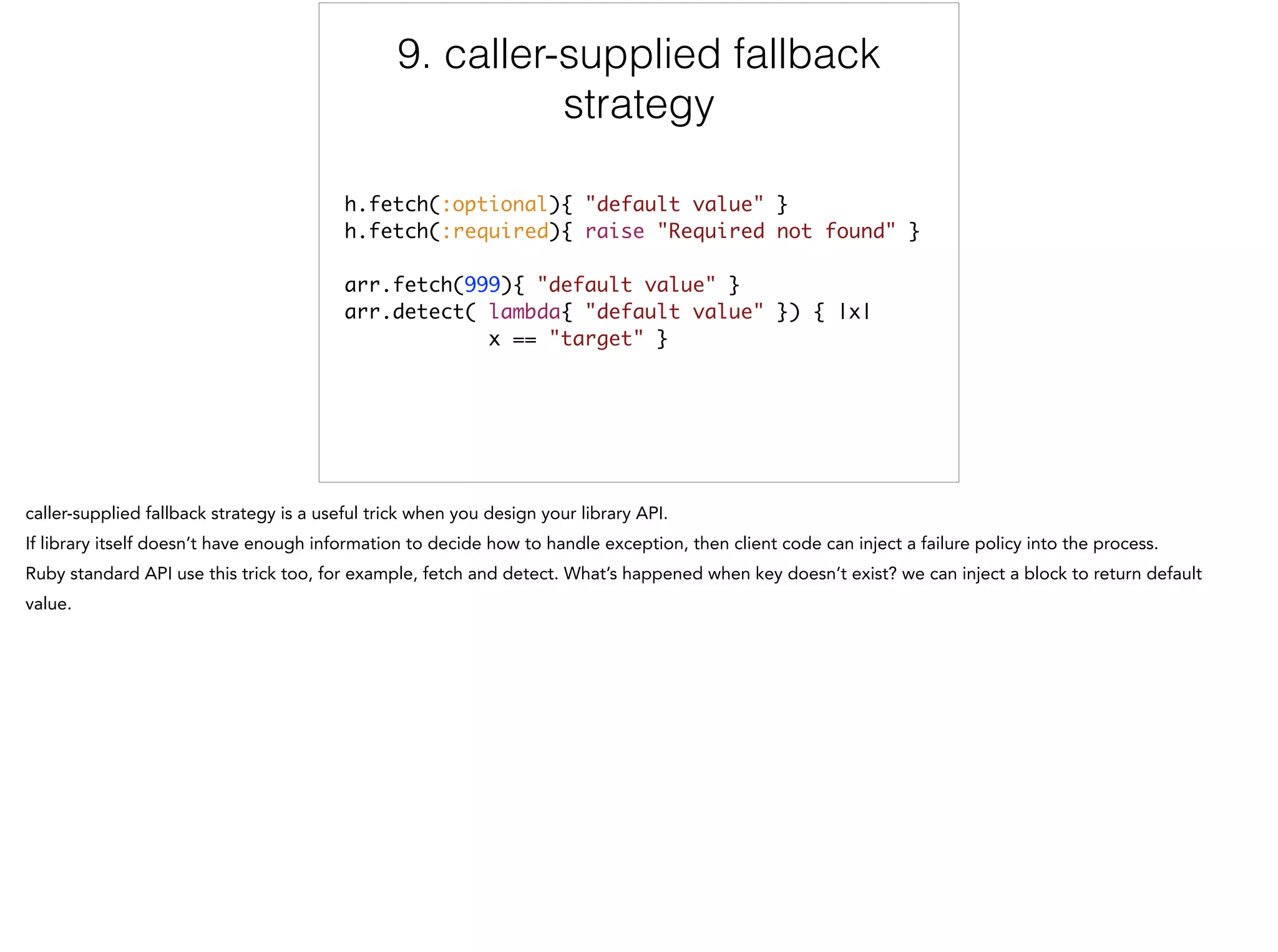 9. caller-supplied fallback
strategy
h.fetch(:optional){ "default value" }	
h.fetch(:required){ raise "Required not found" }	
!
arr.fetch(999){ "default value" }	
arr.detect( lambda{ "default value" }) { |x| 	
x == "target" }
9/12
 