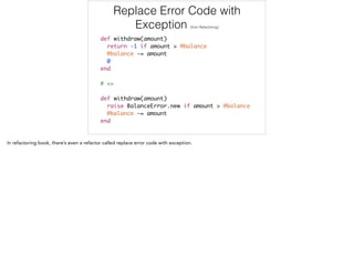 Replace Error Code with
Exception (from Refactoring)
def withdraw(amount)	
return -1 if amount > @balance	
@balance -= amount	
0	
end	
!
# =>	
!
def withdraw(amount)	
raise BalanceError.new if amount > @balance	
@balance -= amount	
end
 
