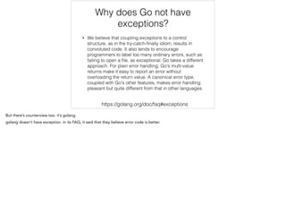 Why does Go not have
exceptions?
• We believe that coupling exceptions to a control
structure, as in the try-catch-ﬁnally idiom, results in
convoluted code. It also tends to encourage
programmers to label too many ordinary errors, such as
failing to open a ﬁle, as exceptional. Go takes a different
approach. For plain error handling, Go's multi-value
returns make it easy to report an error without
overloading the return value. A canonical error type,
coupled with Go's other features, makes error handling
pleasant but quite different from that in other languages.
https://golang.org/doc/faq#exceptions
 