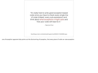 – Raymond Chen
“It's really hard to write good exception-based
code since you have to check every single line
of code (indeed, every sub-expression) and
think about what exceptions it might raise and
how your code will react to it.”
http://blogs.msdn.com/b/oldnewthing/archive/2005/01/14/352949.aspx
 