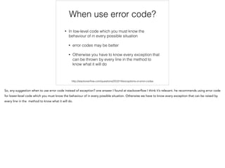 When use error code?
!
• In low-level code which you must know the
behavior in every possible situation
• error codes may be better
• Otherwise we have to know every exception that
can be thrown by every line in the method to
know what it will do
http://stackoverﬂow.com/questions/253314/exceptions-or-error-codes
 