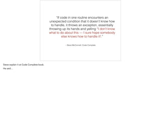 – Steve McConnell, Code Complete
“If code in one routine encounters an
unexpected condition that it doesn’t know how
to handle, it throws an exception, essentially
throwing up its hands and yelling “I don’t know
what to do about this — I sure hope somebody
else knows how to handle it!.”
 