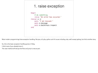 1. raise exception
begin	
# do something	
raise 'An error has occured.' 	
rescue => e	
puts 'I am rescued.' 	
puts e.message 	
puts e.backtrace.inspect 	
end
1/5
 