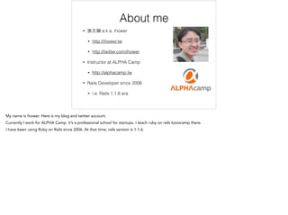 About me
• 張⽂文鈿 a.k.a. ihower
• http://ihower.tw
• http://twitter.com/ihower
• Instructor at ALPHA Camp
• http://alphacamp.tw
• Rails Developer since 2006
• i.e. Rails 1.1.6 era
 
