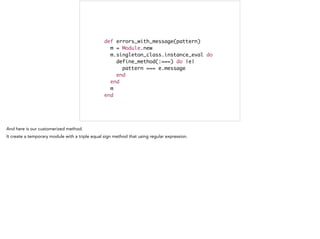 def errors_with_message(pattern)	
m = Module.new	
m.singleton_class.instance_eval do	
define_method(:===) do |e|	
pattern === e.message	
end	
end	
m	
end
 