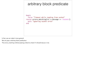 arbitrary block predicate
begin	
raise "Timeout while reading from socket"	
rescue errors_matching{|e| e.message =~ /socket/}	
puts "Ignoring socket error"	
end
 