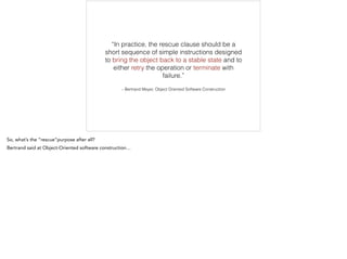 – Bertrand Meyer, Object Oriented Software Construction
“In practice, the rescue clause should be a
short sequence of simple instructions designed
to bring the object back to a stable state and to
either retry the operation or terminate with
failure.”
 
