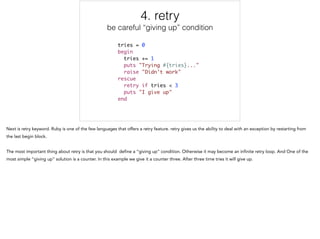 4. retry
be careful “giving up” condition
tries = 0	
begin	
tries += 1	
puts "Trying #{tries}..."	
raise "Didn't work"	
rescue	
retry if tries < 3	
puts "I give up"	
end
4/5
 