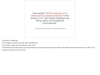 – Dave Thomas and Andy Hunt, The Pragmatic Programmer
“ask yourself, 'Will this code still run if I
remove all the exception handlers?" If the
answer is "no", then maybe exceptions are
being used in non-exceptional
circumstances.”
 