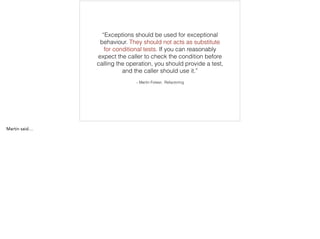 – Martin Folwer, Refactoring
“Exceptions should be used for exceptional
behaviour. They should not acts as substitute
for conditional tests. If you can reasonably
expect the caller to check the condition before
calling the operation, you should provide a test,
and the caller should use it.”
 