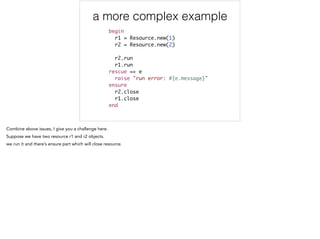 a more complex example
begin	
r1 = Resource.new(1)	
r2 = Resource.new(2)	
	
r2.run	
r1.run 	
rescue => e	
raise "run error: #{e.message}"	
ensure	
r2.close	
r1.close 	
end
 