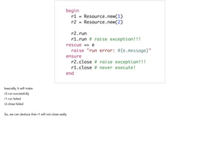 begin	
r1 = Resource.new(1)	
r2 = Resource.new(2)	
	
r2.run 	
r1.run # raise exception!!! 	
rescue => e	
raise "run error: #{e.message}"	
ensure	
r2.close # raise exception!!! 	
r1.close # never execute! 	
end
 