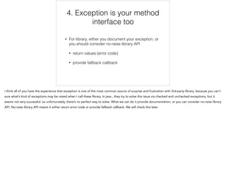 4. Exception is your method
interface too
• For library, either you document your exception, or
you should consider no-raise library API
• return values (error code)
• provide fallback callback
4/6
 