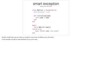 smart exception
adding more information
class MyError < StandardError	
attr_accessor :code	
!
def initialize(code)	
self.code = code	
end	
end	
!
begin	
raise MyError.new(1)	
rescue => e	
puts "Error code: #{e.code}"	
end
 