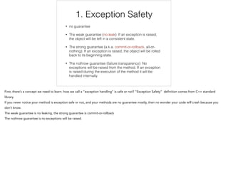 1. Exception Safety
• no guarantee
• The weak guarantee (no-leak): If an exception is raised,
the object will be left in a consistent state.
• The strong guarantee (a.k.a. commit-or-rollback, all-or-
nothing): If an exception is raised, the object will be rolled
back to its beginning state.
• The nothrow guarantee (failure transparency): No
exceptions will be raised from the method. If an exception
is raised during the execution of the method it will be
handled internally.
1/12
 