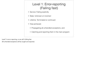 Level 1: Error-reporting
(Failing fast)
• Service: Failing explicitly
• State: Unknown or incorrect
• Lifetime: Terminated or continued
• How-achieved:
• Propagating all unhandled exceptions, and
• Catching and reporting them in the main program
 