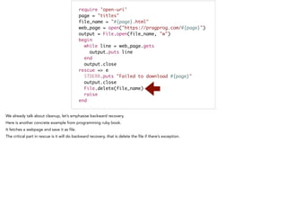 require 'open-uri'	
page = "titles"	
file_name = "#{page}.html"	
web_page = open("https://pragprog.com/#{page}")	
output = File.open(file_name, "w")	
begin	
while line = web_page.gets	
output.puts line	
end	
output.close	
rescue => e	
STDERR.puts "Failed to download #{page}"	
output.close	
File.delete(file_name)	
raise	
end
 