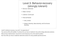 Level 3: Behavior-recovery
(strongly tolerant)
• Service: Delivered
• State: Correct
• Lifetime: Continued
• How-achieved:
• retry, and/or
• design diversity, data diversity, and functional
diversity
 