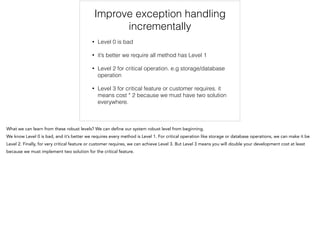 Improve exception handling
incrementally
• Level 0 is bad
• it’s better we require all method has Level 1
• Level 2 for critical operation. e.g storage/database
operation
• Level 3 for critical feature or customer requires. it
means cost * 2 because we must have two solution
everywhere.
 