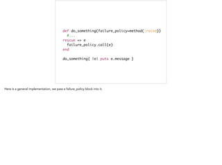 def do_something(failure_policy=method(:raise))	
#...	
rescue => e	
failure_policy.call(e) 	
end	
!
do_something{ |e| puts e.message }
 