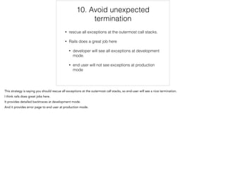 10. Avoid unexpected
termination
• rescue all exceptions at the outermost call stacks.
• Rails does a great job here
• developer will see all exceptions at development
mode.
• end user will not see exceptions at production
mode
10/12
 