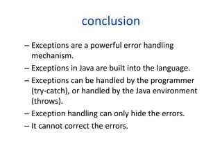 conclusion
– Exceptions are a powerful error handling
mechanism.
– Exceptions in Java are built into the language.
– Exceptions can be handled by the programmer
(try-catch), or handled by the Java environment
(throws).
– Exception handling can only hide the errors.
– It cannot correct the errors.
 