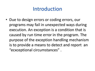 Introduction
• Due to design errors or coding errors, our
programs may fail in unexpected ways during
execution. An exception is a condition that is
caused by run time error in the program. The
purpose of the exception handling mechanism
is to provide a means to detect and report an
“ecxceptional circumstances” .
 
